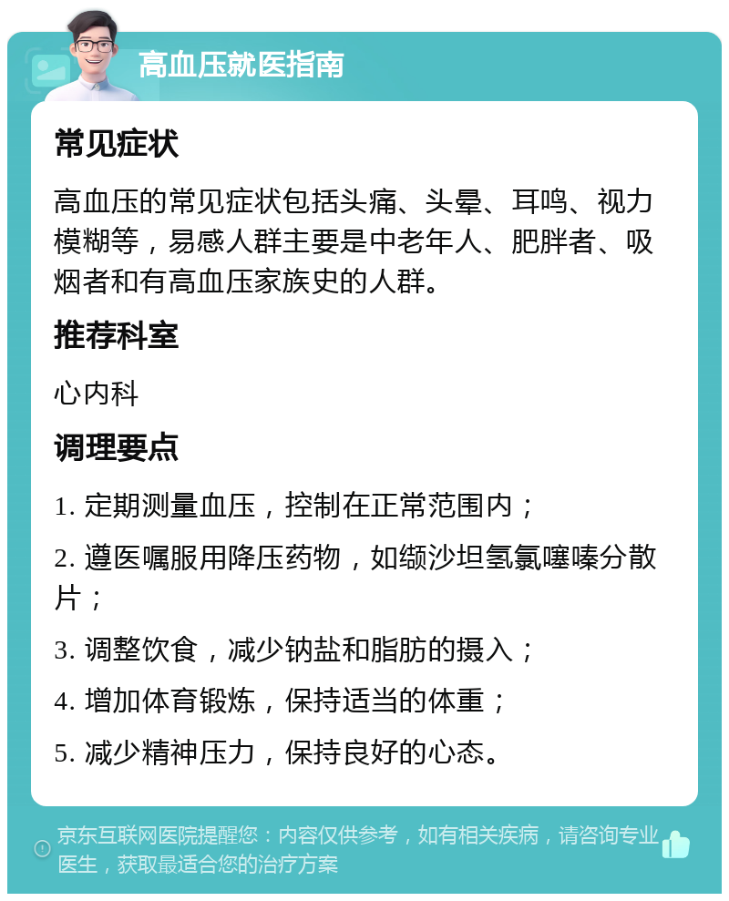 高血压就医指南 常见症状 高血压的常见症状包括头痛、头晕、耳鸣、视力模糊等，易感人群主要是中老年人、肥胖者、吸烟者和有高血压家族史的人群。 推荐科室 心内科 调理要点 1. 定期测量血压，控制在正常范围内； 2. 遵医嘱服用降压药物，如缬沙坦氢氯噻嗪分散片； 3. 调整饮食，减少钠盐和脂肪的摄入； 4. 增加体育锻炼，保持适当的体重； 5. 减少精神压力，保持良好的心态。