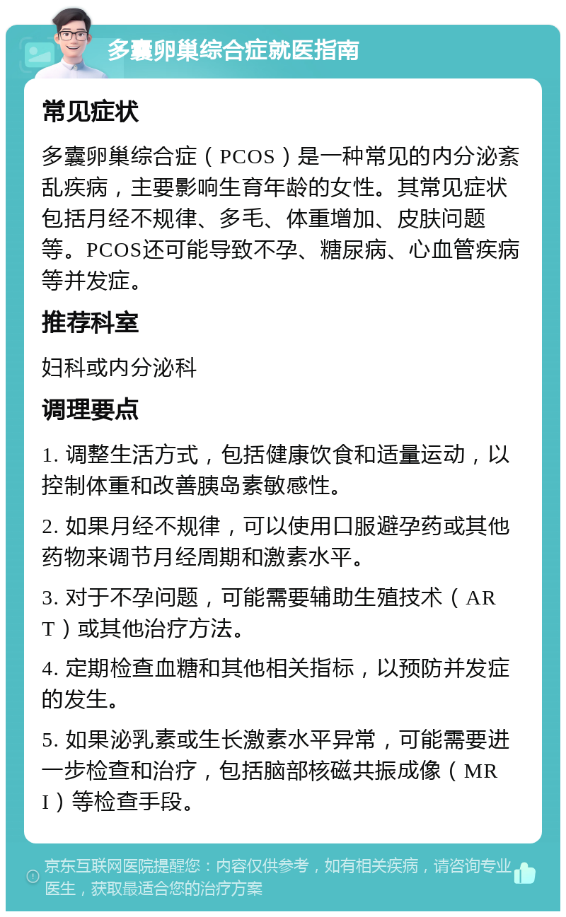 多囊卵巢综合症就医指南 常见症状 多囊卵巢综合症（PCOS）是一种常见的内分泌紊乱疾病，主要影响生育年龄的女性。其常见症状包括月经不规律、多毛、体重增加、皮肤问题等。PCOS还可能导致不孕、糖尿病、心血管疾病等并发症。 推荐科室 妇科或内分泌科 调理要点 1. 调整生活方式，包括健康饮食和适量运动，以控制体重和改善胰岛素敏感性。 2. 如果月经不规律，可以使用口服避孕药或其他药物来调节月经周期和激素水平。 3. 对于不孕问题，可能需要辅助生殖技术（ART）或其他治疗方法。 4. 定期检查血糖和其他相关指标，以预防并发症的发生。 5. 如果泌乳素或生长激素水平异常，可能需要进一步检查和治疗，包括脑部核磁共振成像（MRI）等检查手段。