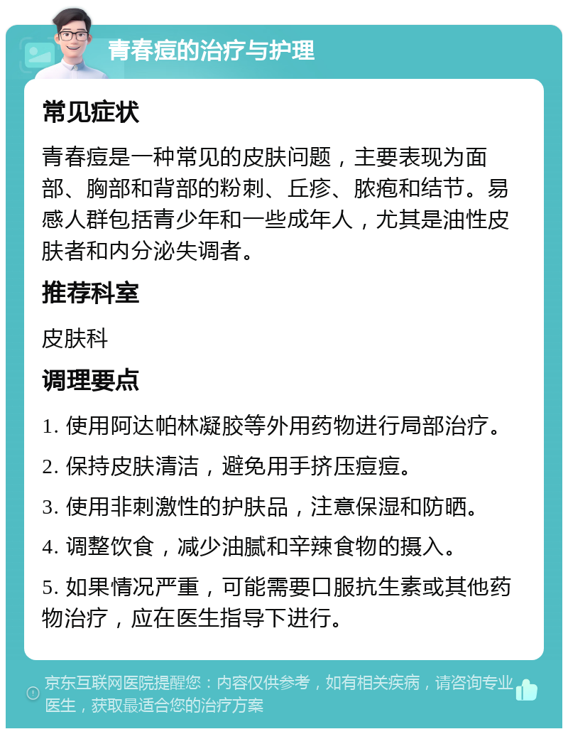 青春痘的治疗与护理 常见症状 青春痘是一种常见的皮肤问题，主要表现为面部、胸部和背部的粉刺、丘疹、脓疱和结节。易感人群包括青少年和一些成年人，尤其是油性皮肤者和内分泌失调者。 推荐科室 皮肤科 调理要点 1. 使用阿达帕林凝胶等外用药物进行局部治疗。 2. 保持皮肤清洁，避免用手挤压痘痘。 3. 使用非刺激性的护肤品，注意保湿和防晒。 4. 调整饮食，减少油腻和辛辣食物的摄入。 5. 如果情况严重，可能需要口服抗生素或其他药物治疗，应在医生指导下进行。