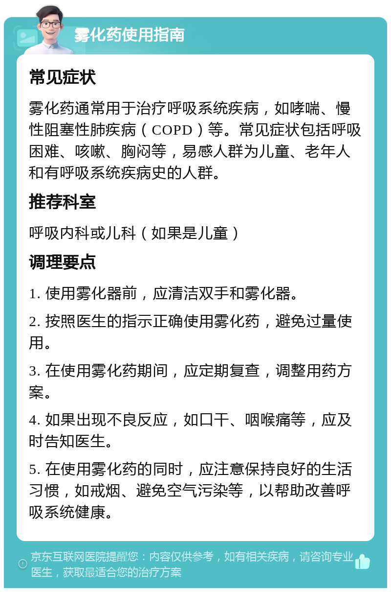 雾化药使用指南 常见症状 雾化药通常用于治疗呼吸系统疾病，如哮喘、慢性阻塞性肺疾病（COPD）等。常见症状包括呼吸困难、咳嗽、胸闷等，易感人群为儿童、老年人和有呼吸系统疾病史的人群。 推荐科室 呼吸内科或儿科（如果是儿童） 调理要点 1. 使用雾化器前，应清洁双手和雾化器。 2. 按照医生的指示正确使用雾化药，避免过量使用。 3. 在使用雾化药期间，应定期复查，调整用药方案。 4. 如果出现不良反应，如口干、咽喉痛等，应及时告知医生。 5. 在使用雾化药的同时，应注意保持良好的生活习惯，如戒烟、避免空气污染等，以帮助改善呼吸系统健康。