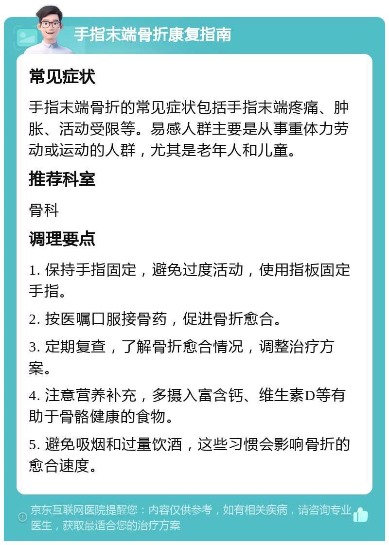 手指末端骨折康复指南 常见症状 手指末端骨折的常见症状包括手指末端疼痛、肿胀、活动受限等。易感人群主要是从事重体力劳动或运动的人群，尤其是老年人和儿童。 推荐科室 骨科 调理要点 1. 保持手指固定，避免过度活动，使用指板固定手指。 2. 按医嘱口服接骨药，促进骨折愈合。 3. 定期复查，了解骨折愈合情况，调整治疗方案。 4. 注意营养补充，多摄入富含钙、维生素D等有助于骨骼健康的食物。 5. 避免吸烟和过量饮酒，这些习惯会影响骨折的愈合速度。