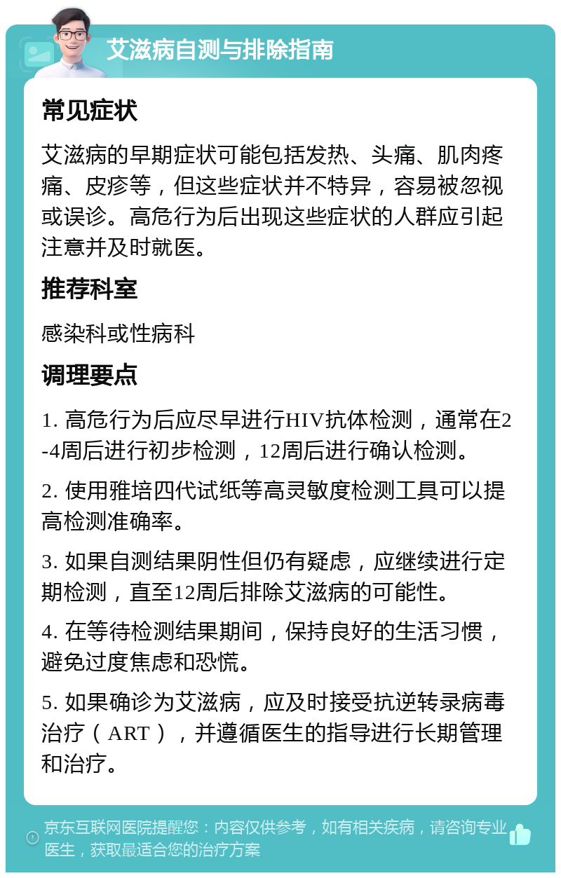 艾滋病自测与排除指南 常见症状 艾滋病的早期症状可能包括发热、头痛、肌肉疼痛、皮疹等，但这些症状并不特异，容易被忽视或误诊。高危行为后出现这些症状的人群应引起注意并及时就医。 推荐科室 感染科或性病科 调理要点 1. 高危行为后应尽早进行HIV抗体检测，通常在2-4周后进行初步检测，12周后进行确认检测。 2. 使用雅培四代试纸等高灵敏度检测工具可以提高检测准确率。 3. 如果自测结果阴性但仍有疑虑，应继续进行定期检测，直至12周后排除艾滋病的可能性。 4. 在等待检测结果期间，保持良好的生活习惯，避免过度焦虑和恐慌。 5. 如果确诊为艾滋病，应及时接受抗逆转录病毒治疗（ART），并遵循医生的指导进行长期管理和治疗。