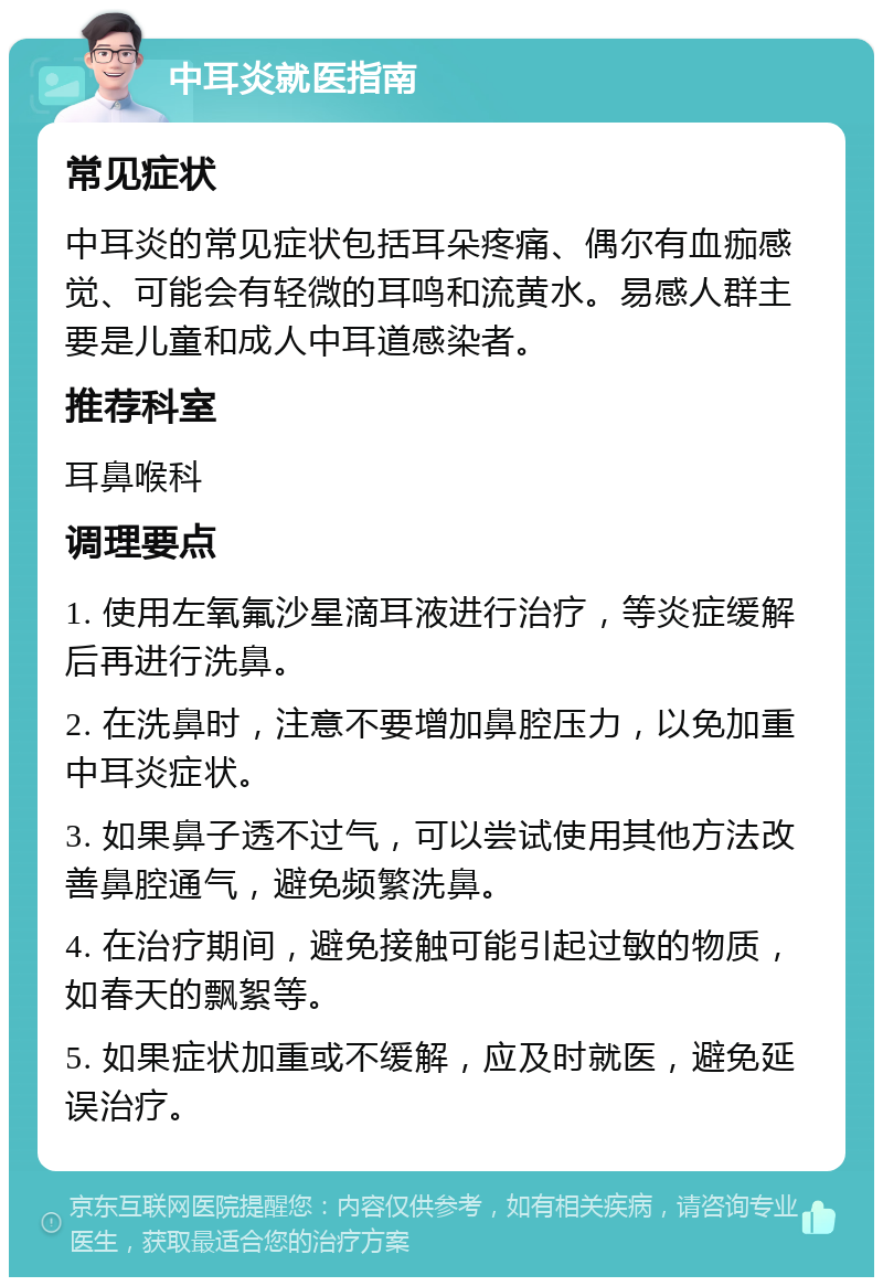 中耳炎就医指南 常见症状 中耳炎的常见症状包括耳朵疼痛、偶尔有血痂感觉、可能会有轻微的耳鸣和流黄水。易感人群主要是儿童和成人中耳道感染者。 推荐科室 耳鼻喉科 调理要点 1. 使用左氧氟沙星滴耳液进行治疗，等炎症缓解后再进行洗鼻。 2. 在洗鼻时，注意不要增加鼻腔压力，以免加重中耳炎症状。 3. 如果鼻子透不过气，可以尝试使用其他方法改善鼻腔通气，避免频繁洗鼻。 4. 在治疗期间，避免接触可能引起过敏的物质，如春天的飘絮等。 5. 如果症状加重或不缓解，应及时就医，避免延误治疗。