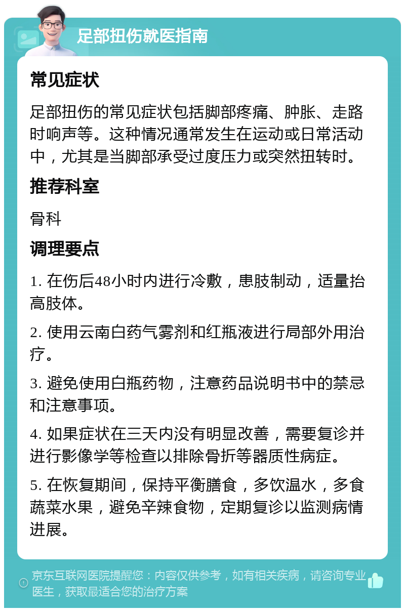 足部扭伤就医指南 常见症状 足部扭伤的常见症状包括脚部疼痛、肿胀、走路时响声等。这种情况通常发生在运动或日常活动中，尤其是当脚部承受过度压力或突然扭转时。 推荐科室 骨科 调理要点 1. 在伤后48小时内进行冷敷，患肢制动，适量抬高肢体。 2. 使用云南白药气雾剂和红瓶液进行局部外用治疗。 3. 避免使用白瓶药物，注意药品说明书中的禁忌和注意事项。 4. 如果症状在三天内没有明显改善，需要复诊并进行影像学等检查以排除骨折等器质性病症。 5. 在恢复期间，保持平衡膳食，多饮温水，多食蔬菜水果，避免辛辣食物，定期复诊以监测病情进展。