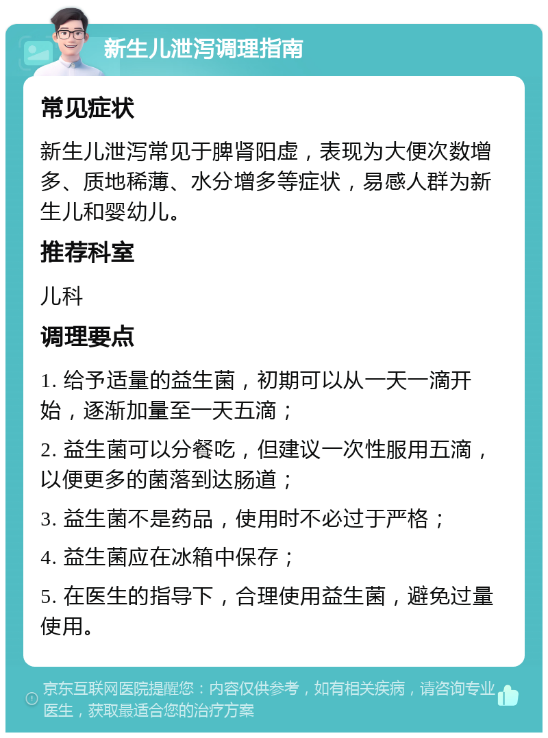 新生儿泄泻调理指南 常见症状 新生儿泄泻常见于脾肾阳虚，表现为大便次数增多、质地稀薄、水分增多等症状，易感人群为新生儿和婴幼儿。 推荐科室 儿科 调理要点 1. 给予适量的益生菌，初期可以从一天一滴开始，逐渐加量至一天五滴； 2. 益生菌可以分餐吃，但建议一次性服用五滴，以便更多的菌落到达肠道； 3. 益生菌不是药品，使用时不必过于严格； 4. 益生菌应在冰箱中保存； 5. 在医生的指导下，合理使用益生菌，避免过量使用。