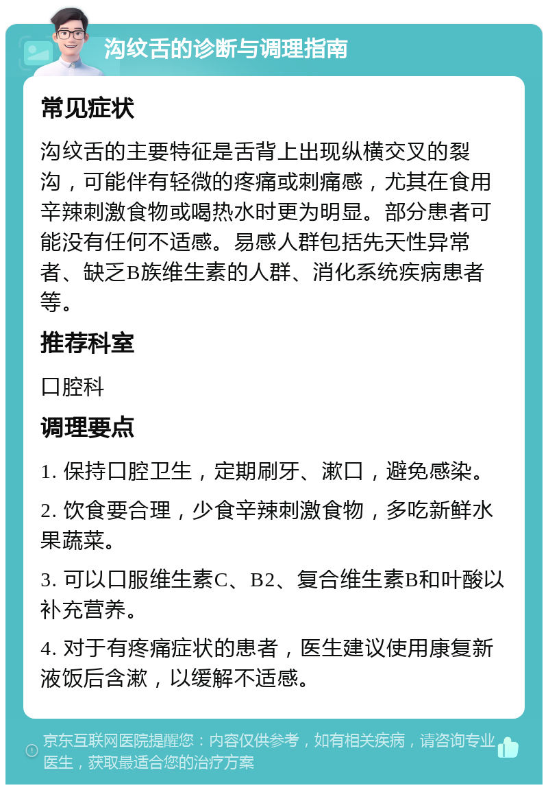 沟纹舌的诊断与调理指南 常见症状 沟纹舌的主要特征是舌背上出现纵横交叉的裂沟，可能伴有轻微的疼痛或刺痛感，尤其在食用辛辣刺激食物或喝热水时更为明显。部分患者可能没有任何不适感。易感人群包括先天性异常者、缺乏B族维生素的人群、消化系统疾病患者等。 推荐科室 口腔科 调理要点 1. 保持口腔卫生，定期刷牙、漱口，避免感染。 2. 饮食要合理，少食辛辣刺激食物，多吃新鲜水果蔬菜。 3. 可以口服维生素C、B2、复合维生素B和叶酸以补充营养。 4. 对于有疼痛症状的患者，医生建议使用康复新液饭后含漱，以缓解不适感。