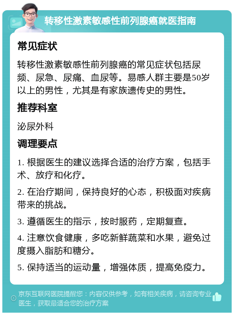 转移性激素敏感性前列腺癌就医指南 常见症状 转移性激素敏感性前列腺癌的常见症状包括尿频、尿急、尿痛、血尿等。易感人群主要是50岁以上的男性，尤其是有家族遗传史的男性。 推荐科室 泌尿外科 调理要点 1. 根据医生的建议选择合适的治疗方案，包括手术、放疗和化疗。 2. 在治疗期间，保持良好的心态，积极面对疾病带来的挑战。 3. 遵循医生的指示，按时服药，定期复查。 4. 注意饮食健康，多吃新鲜蔬菜和水果，避免过度摄入脂肪和糖分。 5. 保持适当的运动量，增强体质，提高免疫力。