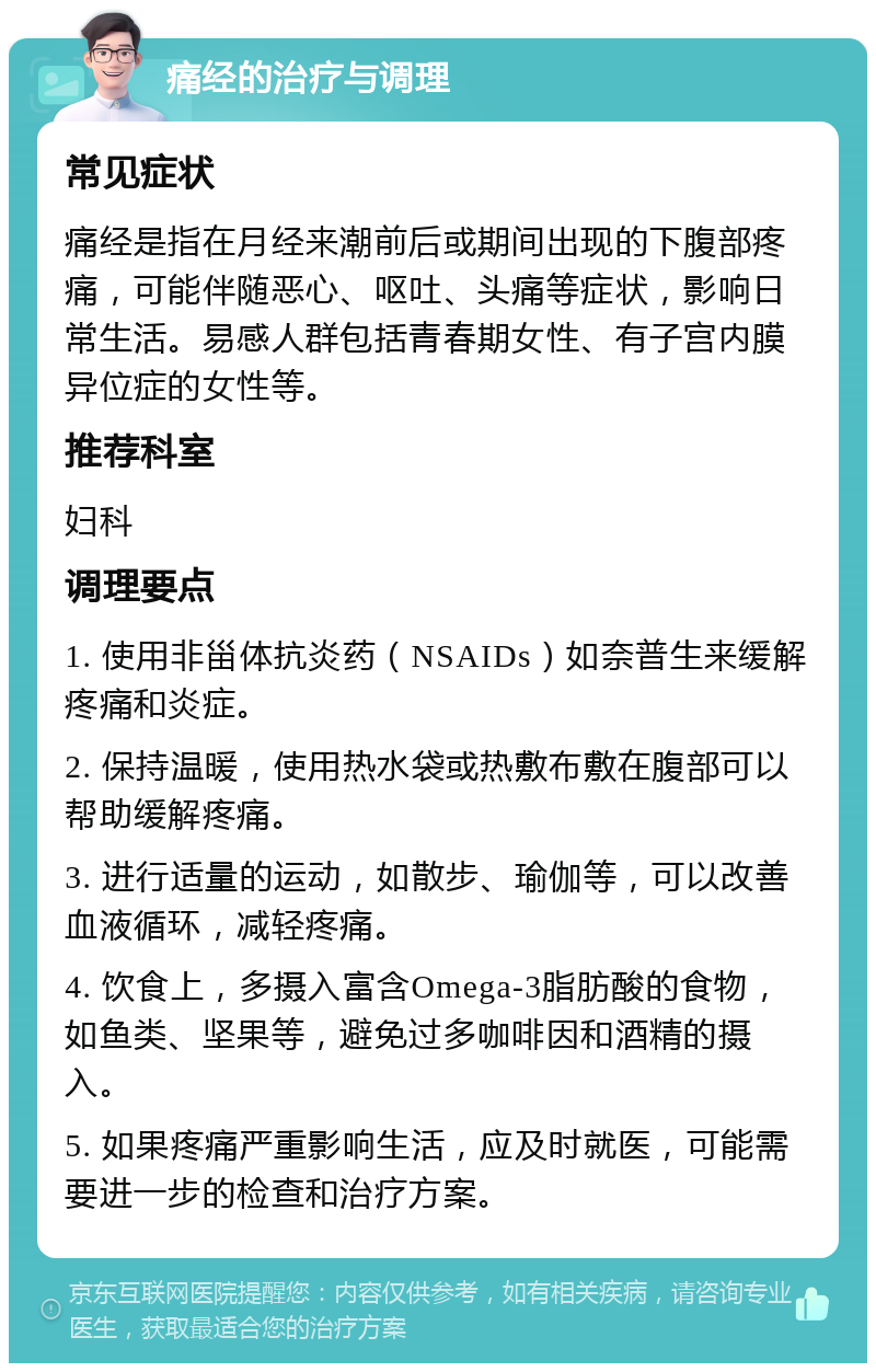 痛经的治疗与调理 常见症状 痛经是指在月经来潮前后或期间出现的下腹部疼痛，可能伴随恶心、呕吐、头痛等症状，影响日常生活。易感人群包括青春期女性、有子宫内膜异位症的女性等。 推荐科室 妇科 调理要点 1. 使用非甾体抗炎药（NSAIDs）如奈普生来缓解疼痛和炎症。 2. 保持温暖，使用热水袋或热敷布敷在腹部可以帮助缓解疼痛。 3. 进行适量的运动，如散步、瑜伽等，可以改善血液循环，减轻疼痛。 4. 饮食上，多摄入富含Omega-3脂肪酸的食物，如鱼类、坚果等，避免过多咖啡因和酒精的摄入。 5. 如果疼痛严重影响生活，应及时就医，可能需要进一步的检查和治疗方案。