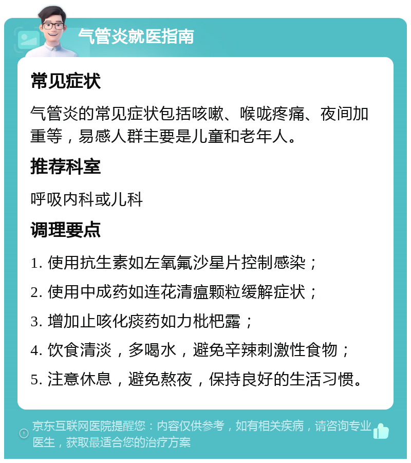 气管炎就医指南 常见症状 气管炎的常见症状包括咳嗽、喉咙疼痛、夜间加重等，易感人群主要是儿童和老年人。 推荐科室 呼吸内科或儿科 调理要点 1. 使用抗生素如左氧氟沙星片控制感染； 2. 使用中成药如连花清瘟颗粒缓解症状； 3. 增加止咳化痰药如力枇杷露； 4. 饮食清淡，多喝水，避免辛辣刺激性食物； 5. 注意休息，避免熬夜，保持良好的生活习惯。