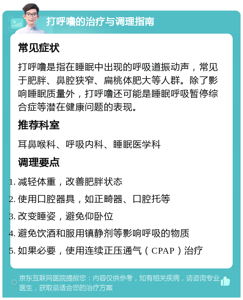 打呼噜的治疗与调理指南 常见症状 打呼噜是指在睡眠中出现的呼吸道振动声，常见于肥胖、鼻腔狭窄、扁桃体肥大等人群。除了影响睡眠质量外，打呼噜还可能是睡眠呼吸暂停综合症等潜在健康问题的表现。 推荐科室 耳鼻喉科、呼吸内科、睡眠医学科 调理要点 减轻体重，改善肥胖状态 使用口腔器具，如正畸器、口腔托等 改变睡姿，避免仰卧位 避免饮酒和服用镇静剂等影响呼吸的物质 如果必要，使用连续正压通气（CPAP）治疗