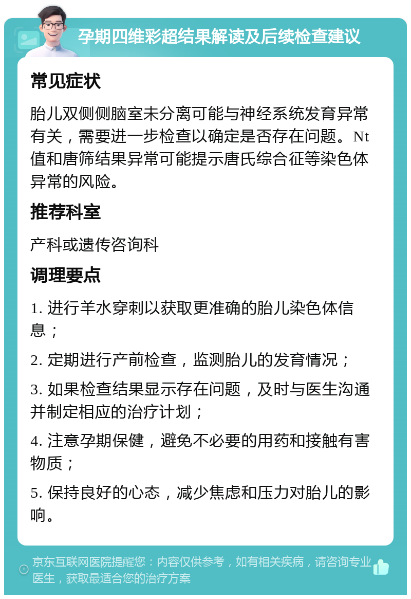 孕期四维彩超结果解读及后续检查建议 常见症状 胎儿双侧侧脑室未分离可能与神经系统发育异常有关，需要进一步检查以确定是否存在问题。Nt值和唐筛结果异常可能提示唐氏综合征等染色体异常的风险。 推荐科室 产科或遗传咨询科 调理要点 1. 进行羊水穿刺以获取更准确的胎儿染色体信息； 2. 定期进行产前检查，监测胎儿的发育情况； 3. 如果检查结果显示存在问题，及时与医生沟通并制定相应的治疗计划； 4. 注意孕期保健，避免不必要的用药和接触有害物质； 5. 保持良好的心态，减少焦虑和压力对胎儿的影响。