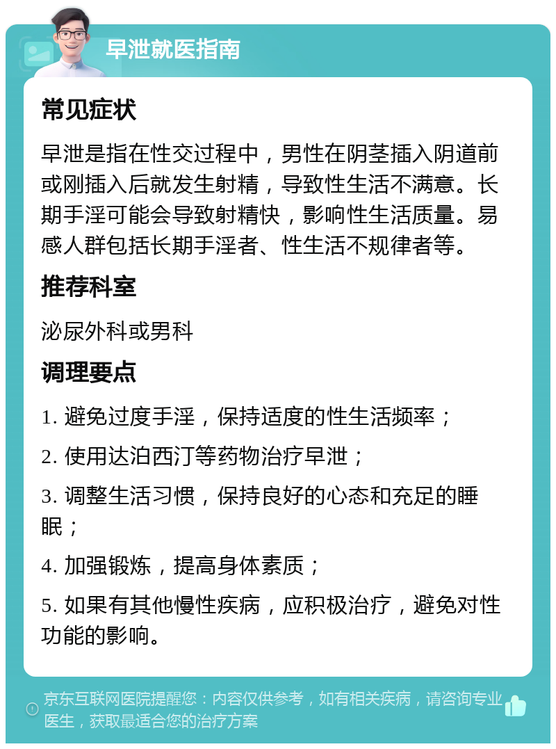 早泄就医指南 常见症状 早泄是指在性交过程中，男性在阴茎插入阴道前或刚插入后就发生射精，导致性生活不满意。长期手淫可能会导致射精快，影响性生活质量。易感人群包括长期手淫者、性生活不规律者等。 推荐科室 泌尿外科或男科 调理要点 1. 避免过度手淫，保持适度的性生活频率； 2. 使用达泊西汀等药物治疗早泄； 3. 调整生活习惯，保持良好的心态和充足的睡眠； 4. 加强锻炼，提高身体素质； 5. 如果有其他慢性疾病，应积极治疗，避免对性功能的影响。