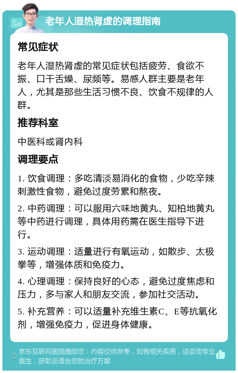 老年人湿热肾虚的调理指南 常见症状 老年人湿热肾虚的常见症状包括疲劳、食欲不振、口干舌燥、尿频等。易感人群主要是老年人，尤其是那些生活习惯不良、饮食不规律的人群。 推荐科室 中医科或肾内科 调理要点 1. 饮食调理：多吃清淡易消化的食物，少吃辛辣刺激性食物，避免过度劳累和熬夜。 2. 中药调理：可以服用六味地黄丸、知柏地黄丸等中药进行调理，具体用药需在医生指导下进行。 3. 运动调理：适量进行有氧运动，如散步、太极拳等，增强体质和免疫力。 4. 心理调理：保持良好的心态，避免过度焦虑和压力，多与家人和朋友交流，参加社交活动。 5. 补充营养：可以适量补充维生素C、E等抗氧化剂，增强免疫力，促进身体健康。