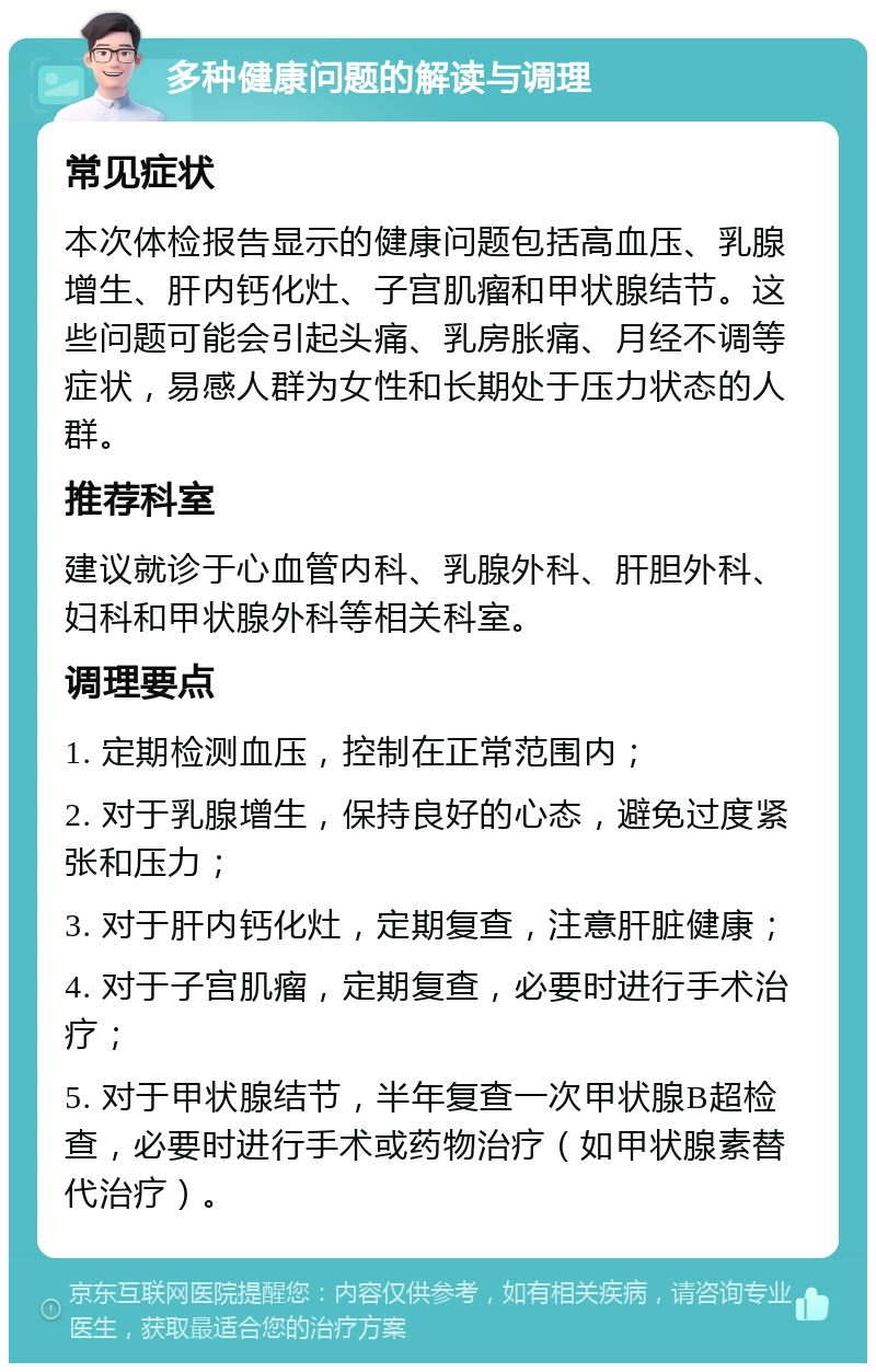 多种健康问题的解读与调理 常见症状 本次体检报告显示的健康问题包括高血压、乳腺增生、肝内钙化灶、子宫肌瘤和甲状腺结节。这些问题可能会引起头痛、乳房胀痛、月经不调等症状，易感人群为女性和长期处于压力状态的人群。 推荐科室 建议就诊于心血管内科、乳腺外科、肝胆外科、妇科和甲状腺外科等相关科室。 调理要点 1. 定期检测血压，控制在正常范围内； 2. 对于乳腺增生，保持良好的心态，避免过度紧张和压力； 3. 对于肝内钙化灶，定期复查，注意肝脏健康； 4. 对于子宫肌瘤，定期复查，必要时进行手术治疗； 5. 对于甲状腺结节，半年复查一次甲状腺B超检查，必要时进行手术或药物治疗（如甲状腺素替代治疗）。