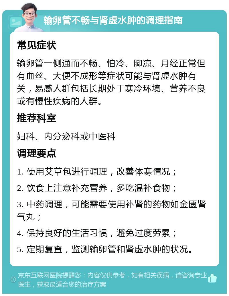 输卵管不畅与肾虚水肿的调理指南 常见症状 输卵管一侧通而不畅、怕冷、脚凉、月经正常但有血丝、大便不成形等症状可能与肾虚水肿有关，易感人群包括长期处于寒冷环境、营养不良或有慢性疾病的人群。 推荐科室 妇科、内分泌科或中医科 调理要点 1. 使用艾草包进行调理，改善体寒情况； 2. 饮食上注意补充营养，多吃温补食物； 3. 中药调理，可能需要使用补肾的药物如金匮肾气丸； 4. 保持良好的生活习惯，避免过度劳累； 5. 定期复查，监测输卵管和肾虚水肿的状况。