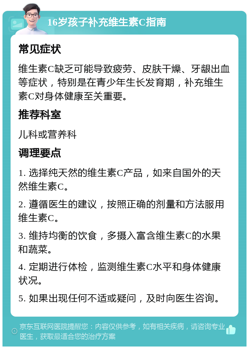 16岁孩子补充维生素C指南 常见症状 维生素C缺乏可能导致疲劳、皮肤干燥、牙龈出血等症状，特别是在青少年生长发育期，补充维生素C对身体健康至关重要。 推荐科室 儿科或营养科 调理要点 1. 选择纯天然的维生素C产品，如来自国外的天然维生素C。 2. 遵循医生的建议，按照正确的剂量和方法服用维生素C。 3. 维持均衡的饮食，多摄入富含维生素C的水果和蔬菜。 4. 定期进行体检，监测维生素C水平和身体健康状况。 5. 如果出现任何不适或疑问，及时向医生咨询。