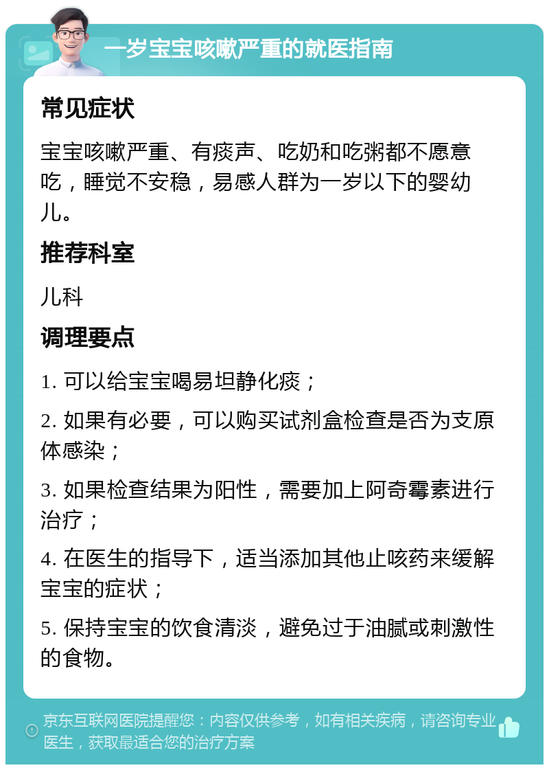 一岁宝宝咳嗽严重的就医指南 常见症状 宝宝咳嗽严重、有痰声、吃奶和吃粥都不愿意吃，睡觉不安稳，易感人群为一岁以下的婴幼儿。 推荐科室 儿科 调理要点 1. 可以给宝宝喝易坦静化痰； 2. 如果有必要，可以购买试剂盒检查是否为支原体感染； 3. 如果检查结果为阳性，需要加上阿奇霉素进行治疗； 4. 在医生的指导下，适当添加其他止咳药来缓解宝宝的症状； 5. 保持宝宝的饮食清淡，避免过于油腻或刺激性的食物。