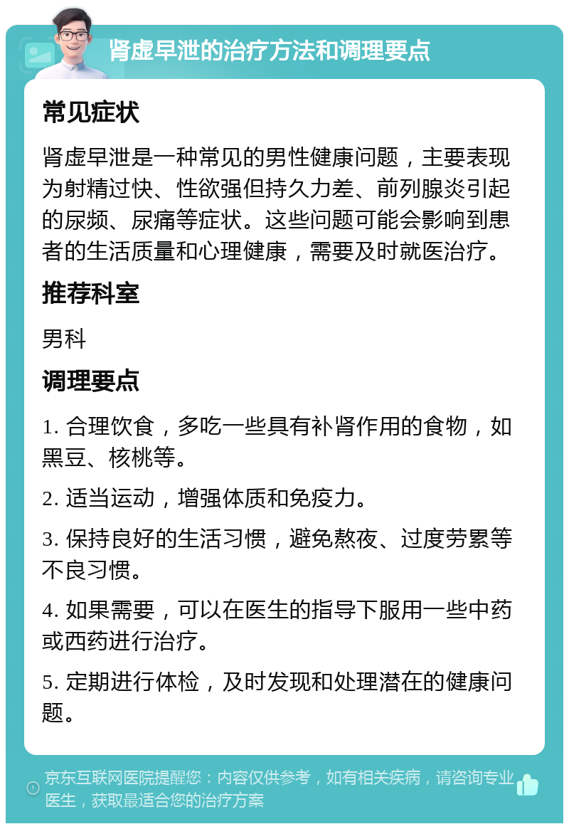 肾虚早泄的治疗方法和调理要点 常见症状 肾虚早泄是一种常见的男性健康问题，主要表现为射精过快、性欲强但持久力差、前列腺炎引起的尿频、尿痛等症状。这些问题可能会影响到患者的生活质量和心理健康，需要及时就医治疗。 推荐科室 男科 调理要点 1. 合理饮食，多吃一些具有补肾作用的食物，如黑豆、核桃等。 2. 适当运动，增强体质和免疫力。 3. 保持良好的生活习惯，避免熬夜、过度劳累等不良习惯。 4. 如果需要，可以在医生的指导下服用一些中药或西药进行治疗。 5. 定期进行体检，及时发现和处理潜在的健康问题。