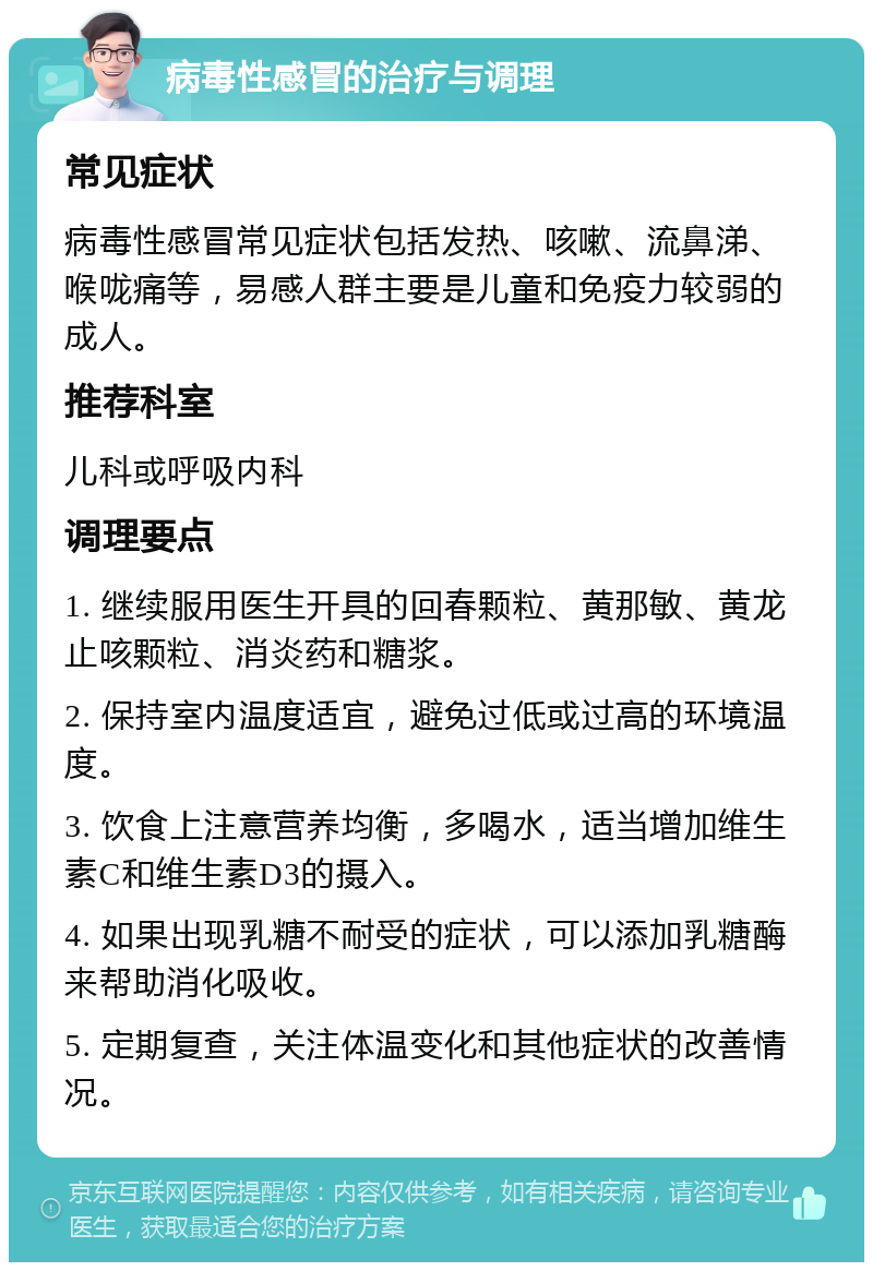 病毒性感冒的治疗与调理 常见症状 病毒性感冒常见症状包括发热、咳嗽、流鼻涕、喉咙痛等，易感人群主要是儿童和免疫力较弱的成人。 推荐科室 儿科或呼吸内科 调理要点 1. 继续服用医生开具的回春颗粒、黄那敏、黄龙止咳颗粒、消炎药和糖浆。 2. 保持室内温度适宜，避免过低或过高的环境温度。 3. 饮食上注意营养均衡，多喝水，适当增加维生素C和维生素D3的摄入。 4. 如果出现乳糖不耐受的症状，可以添加乳糖酶来帮助消化吸收。 5. 定期复查，关注体温变化和其他症状的改善情况。