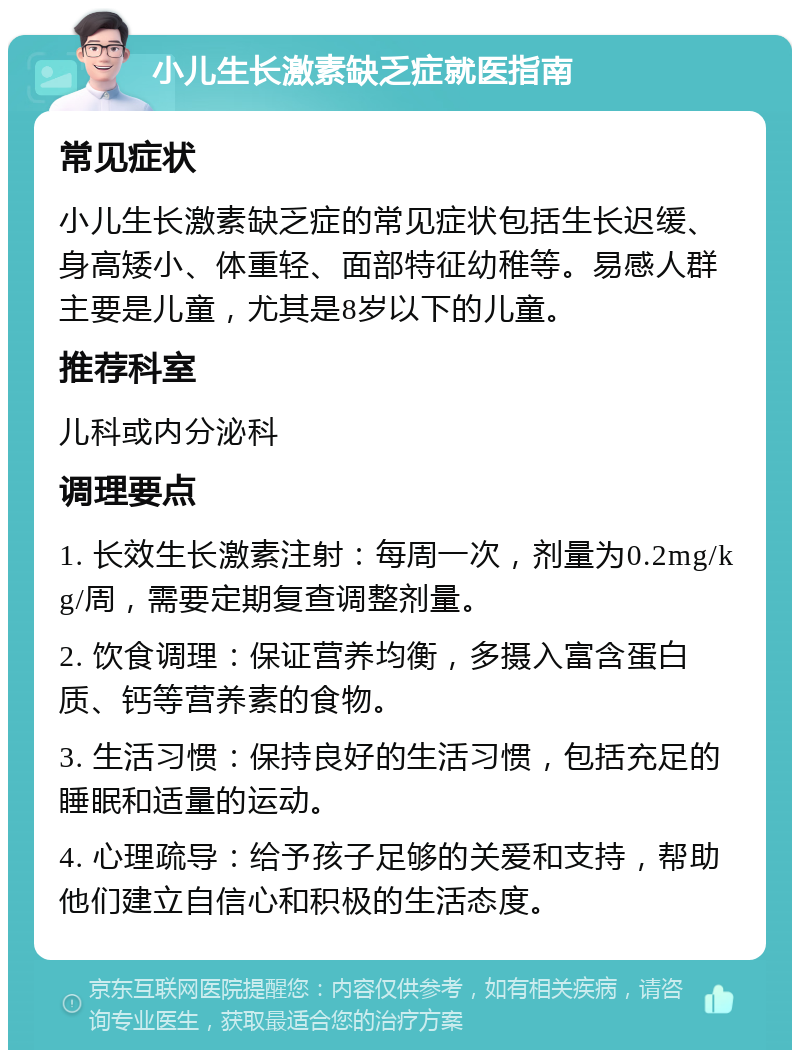 小儿生长激素缺乏症就医指南 常见症状 小儿生长激素缺乏症的常见症状包括生长迟缓、身高矮小、体重轻、面部特征幼稚等。易感人群主要是儿童，尤其是8岁以下的儿童。 推荐科室 儿科或内分泌科 调理要点 1. 长效生长激素注射：每周一次，剂量为0.2mg/kg/周，需要定期复查调整剂量。 2. 饮食调理：保证营养均衡，多摄入富含蛋白质、钙等营养素的食物。 3. 生活习惯：保持良好的生活习惯，包括充足的睡眠和适量的运动。 4. 心理疏导：给予孩子足够的关爱和支持，帮助他们建立自信心和积极的生活态度。