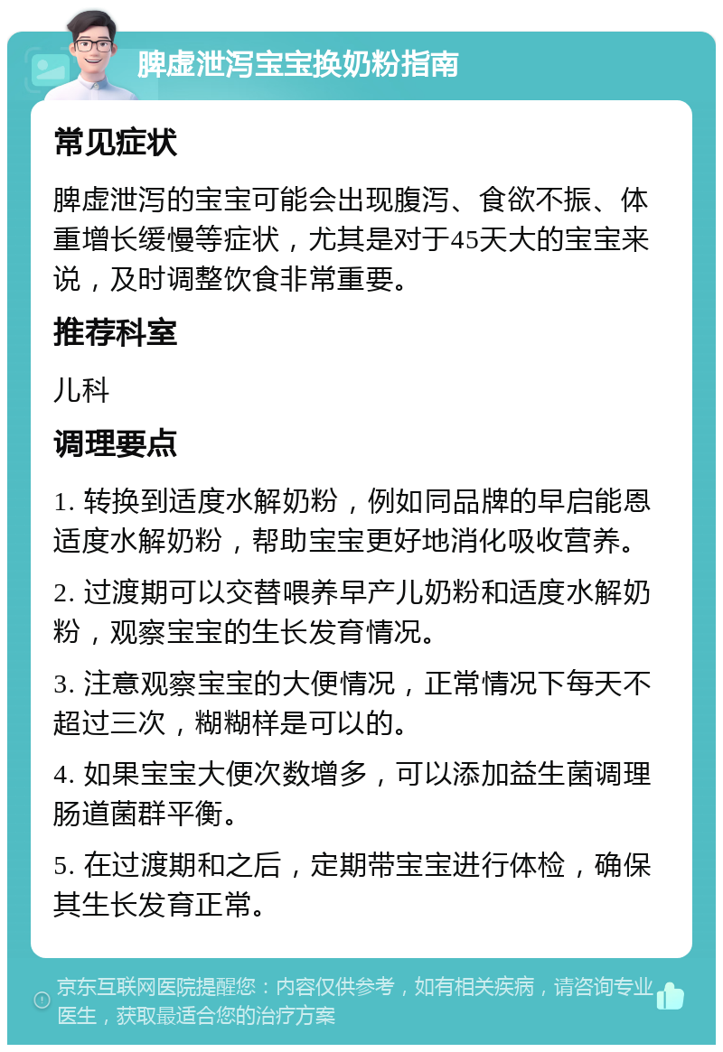 脾虚泄泻宝宝换奶粉指南 常见症状 脾虚泄泻的宝宝可能会出现腹泻、食欲不振、体重增长缓慢等症状，尤其是对于45天大的宝宝来说，及时调整饮食非常重要。 推荐科室 儿科 调理要点 1. 转换到适度水解奶粉，例如同品牌的早启能恩适度水解奶粉，帮助宝宝更好地消化吸收营养。 2. 过渡期可以交替喂养早产儿奶粉和适度水解奶粉，观察宝宝的生长发育情况。 3. 注意观察宝宝的大便情况，正常情况下每天不超过三次，糊糊样是可以的。 4. 如果宝宝大便次数增多，可以添加益生菌调理肠道菌群平衡。 5. 在过渡期和之后，定期带宝宝进行体检，确保其生长发育正常。