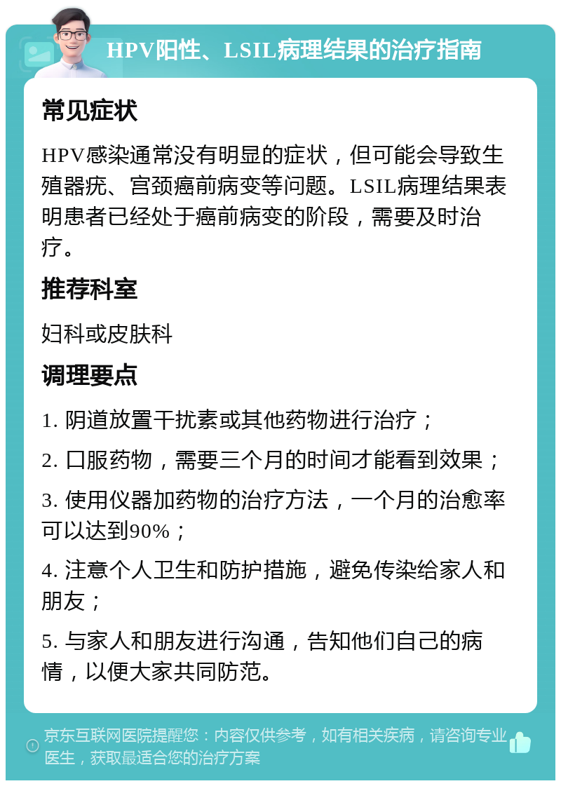 HPV阳性、LSIL病理结果的治疗指南 常见症状 HPV感染通常没有明显的症状，但可能会导致生殖器疣、宫颈癌前病变等问题。LSIL病理结果表明患者已经处于癌前病变的阶段，需要及时治疗。 推荐科室 妇科或皮肤科 调理要点 1. 阴道放置干扰素或其他药物进行治疗； 2. 口服药物，需要三个月的时间才能看到效果； 3. 使用仪器加药物的治疗方法，一个月的治愈率可以达到90%； 4. 注意个人卫生和防护措施，避免传染给家人和朋友； 5. 与家人和朋友进行沟通，告知他们自己的病情，以便大家共同防范。