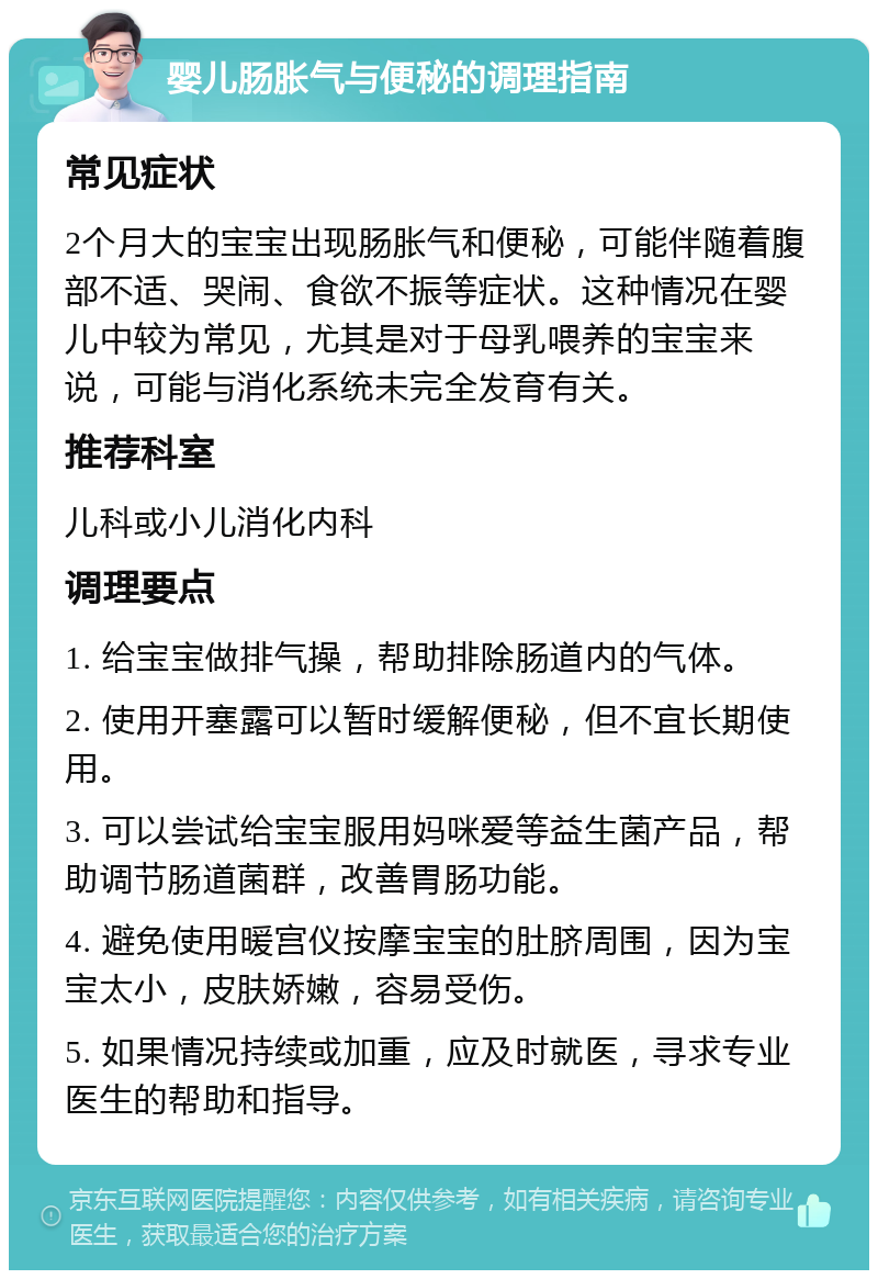 婴儿肠胀气与便秘的调理指南 常见症状 2个月大的宝宝出现肠胀气和便秘，可能伴随着腹部不适、哭闹、食欲不振等症状。这种情况在婴儿中较为常见，尤其是对于母乳喂养的宝宝来说，可能与消化系统未完全发育有关。 推荐科室 儿科或小儿消化内科 调理要点 1. 给宝宝做排气操，帮助排除肠道内的气体。 2. 使用开塞露可以暂时缓解便秘，但不宜长期使用。 3. 可以尝试给宝宝服用妈咪爱等益生菌产品，帮助调节肠道菌群，改善胃肠功能。 4. 避免使用暖宫仪按摩宝宝的肚脐周围，因为宝宝太小，皮肤娇嫩，容易受伤。 5. 如果情况持续或加重，应及时就医，寻求专业医生的帮助和指导。