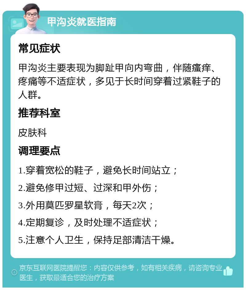 甲沟炎就医指南 常见症状 甲沟炎主要表现为脚趾甲向内弯曲，伴随瘙痒、疼痛等不适症状，多见于长时间穿着过紧鞋子的人群。 推荐科室 皮肤科 调理要点 1.穿着宽松的鞋子，避免长时间站立； 2.避免修甲过短、过深和甲外伤； 3.外用莫匹罗星软膏，每天2次； 4.定期复诊，及时处理不适症状； 5.注意个人卫生，保持足部清洁干燥。