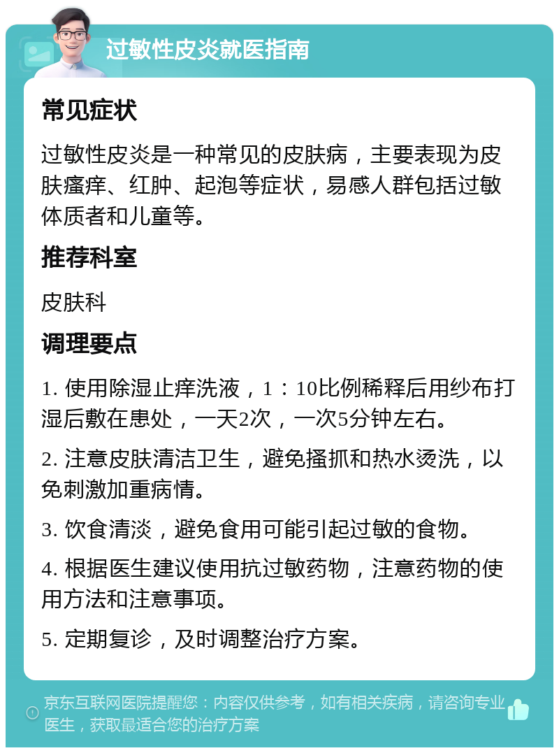 过敏性皮炎就医指南 常见症状 过敏性皮炎是一种常见的皮肤病，主要表现为皮肤瘙痒、红肿、起泡等症状，易感人群包括过敏体质者和儿童等。 推荐科室 皮肤科 调理要点 1. 使用除湿止痒洗液，1：10比例稀释后用纱布打湿后敷在患处，一天2次，一次5分钟左右。 2. 注意皮肤清洁卫生，避免搔抓和热水烫洗，以免刺激加重病情。 3. 饮食清淡，避免食用可能引起过敏的食物。 4. 根据医生建议使用抗过敏药物，注意药物的使用方法和注意事项。 5. 定期复诊，及时调整治疗方案。