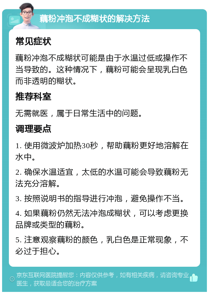 藕粉冲泡不成糊状的解决方法 常见症状 藕粉冲泡不成糊状可能是由于水温过低或操作不当导致的。这种情况下，藕粉可能会呈现乳白色而非透明的糊状。 推荐科室 无需就医，属于日常生活中的问题。 调理要点 1. 使用微波炉加热30秒，帮助藕粉更好地溶解在水中。 2. 确保水温适宜，太低的水温可能会导致藕粉无法充分溶解。 3. 按照说明书的指导进行冲泡，避免操作不当。 4. 如果藕粉仍然无法冲泡成糊状，可以考虑更换品牌或类型的藕粉。 5. 注意观察藕粉的颜色，乳白色是正常现象，不必过于担心。