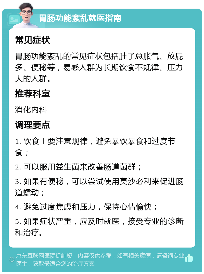 胃肠功能紊乱就医指南 常见症状 胃肠功能紊乱的常见症状包括肚子总胀气、放屁多、便秘等，易感人群为长期饮食不规律、压力大的人群。 推荐科室 消化内科 调理要点 1. 饮食上要注意规律，避免暴饮暴食和过度节食； 2. 可以服用益生菌来改善肠道菌群； 3. 如果有便秘，可以尝试使用莫沙必利来促进肠道蠕动； 4. 避免过度焦虑和压力，保持心情愉快； 5. 如果症状严重，应及时就医，接受专业的诊断和治疗。