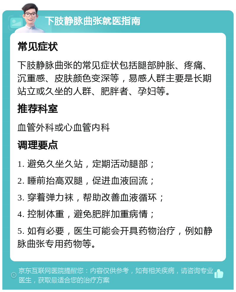 下肢静脉曲张就医指南 常见症状 下肢静脉曲张的常见症状包括腿部肿胀、疼痛、沉重感、皮肤颜色变深等，易感人群主要是长期站立或久坐的人群、肥胖者、孕妇等。 推荐科室 血管外科或心血管内科 调理要点 1. 避免久坐久站，定期活动腿部； 2. 睡前抬高双腿，促进血液回流； 3. 穿着弹力袜，帮助改善血液循环； 4. 控制体重，避免肥胖加重病情； 5. 如有必要，医生可能会开具药物治疗，例如静脉曲张专用药物等。