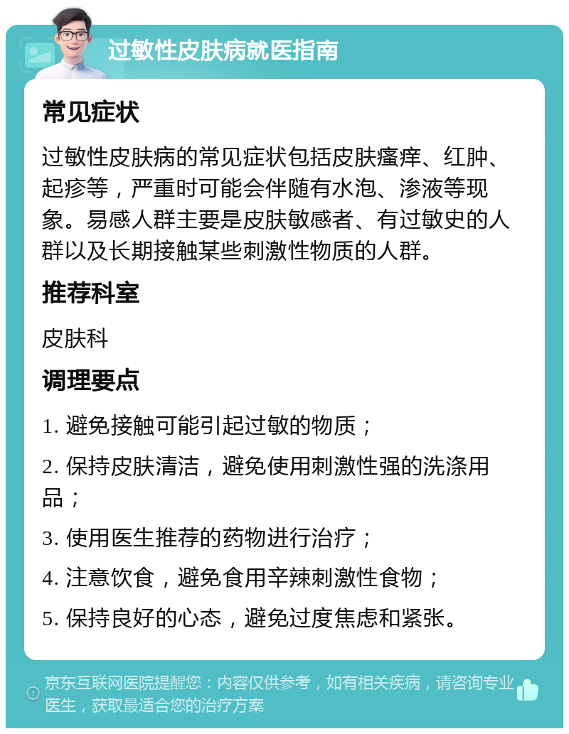 过敏性皮肤病就医指南 常见症状 过敏性皮肤病的常见症状包括皮肤瘙痒、红肿、起疹等，严重时可能会伴随有水泡、渗液等现象。易感人群主要是皮肤敏感者、有过敏史的人群以及长期接触某些刺激性物质的人群。 推荐科室 皮肤科 调理要点 1. 避免接触可能引起过敏的物质； 2. 保持皮肤清洁，避免使用刺激性强的洗涤用品； 3. 使用医生推荐的药物进行治疗； 4. 注意饮食，避免食用辛辣刺激性食物； 5. 保持良好的心态，避免过度焦虑和紧张。