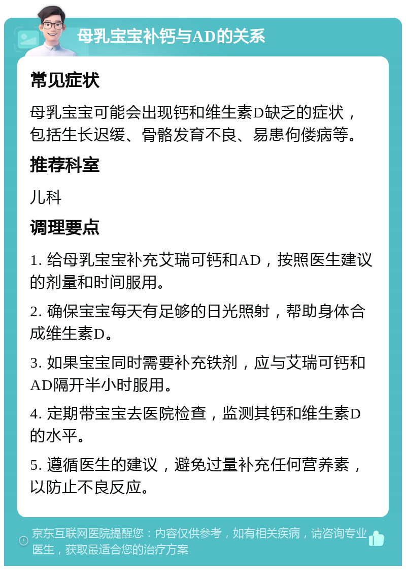 母乳宝宝补钙与AD的关系 常见症状 母乳宝宝可能会出现钙和维生素D缺乏的症状，包括生长迟缓、骨骼发育不良、易患佝偻病等。 推荐科室 儿科 调理要点 1. 给母乳宝宝补充艾瑞可钙和AD，按照医生建议的剂量和时间服用。 2. 确保宝宝每天有足够的日光照射，帮助身体合成维生素D。 3. 如果宝宝同时需要补充铁剂，应与艾瑞可钙和AD隔开半小时服用。 4. 定期带宝宝去医院检查，监测其钙和维生素D的水平。 5. 遵循医生的建议，避免过量补充任何营养素，以防止不良反应。