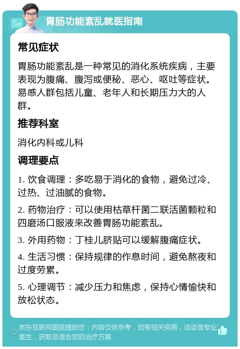 胃肠功能紊乱就医指南 常见症状 胃肠功能紊乱是一种常见的消化系统疾病，主要表现为腹痛、腹泻或便秘、恶心、呕吐等症状。易感人群包括儿童、老年人和长期压力大的人群。 推荐科室 消化内科或儿科 调理要点 1. 饮食调理：多吃易于消化的食物，避免过冷、过热、过油腻的食物。 2. 药物治疗：可以使用枯草杆菌二联活菌颗粒和四磨汤口服液来改善胃肠功能紊乱。 3. 外用药物：丁桂儿脐贴可以缓解腹痛症状。 4. 生活习惯：保持规律的作息时间，避免熬夜和过度劳累。 5. 心理调节：减少压力和焦虑，保持心情愉快和放松状态。