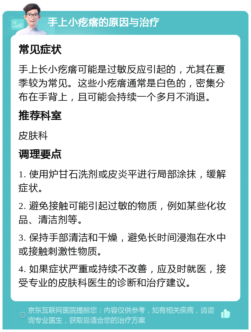 手上小疙瘩的原因与治疗 常见症状 手上长小疙瘩可能是过敏反应引起的，尤其在夏季较为常见。这些小疙瘩通常是白色的，密集分布在手背上，且可能会持续一个多月不消退。 推荐科室 皮肤科 调理要点 1. 使用炉甘石洗剂或皮炎平进行局部涂抹，缓解症状。 2. 避免接触可能引起过敏的物质，例如某些化妆品、清洁剂等。 3. 保持手部清洁和干燥，避免长时间浸泡在水中或接触刺激性物质。 4. 如果症状严重或持续不改善，应及时就医，接受专业的皮肤科医生的诊断和治疗建议。