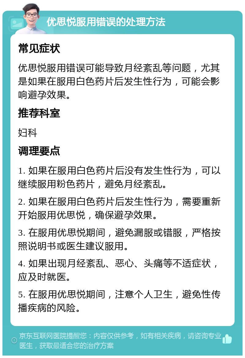 优思悦服用错误的处理方法 常见症状 优思悦服用错误可能导致月经紊乱等问题，尤其是如果在服用白色药片后发生性行为，可能会影响避孕效果。 推荐科室 妇科 调理要点 1. 如果在服用白色药片后没有发生性行为，可以继续服用粉色药片，避免月经紊乱。 2. 如果在服用白色药片后发生性行为，需要重新开始服用优思悦，确保避孕效果。 3. 在服用优思悦期间，避免漏服或错服，严格按照说明书或医生建议服用。 4. 如果出现月经紊乱、恶心、头痛等不适症状，应及时就医。 5. 在服用优思悦期间，注意个人卫生，避免性传播疾病的风险。