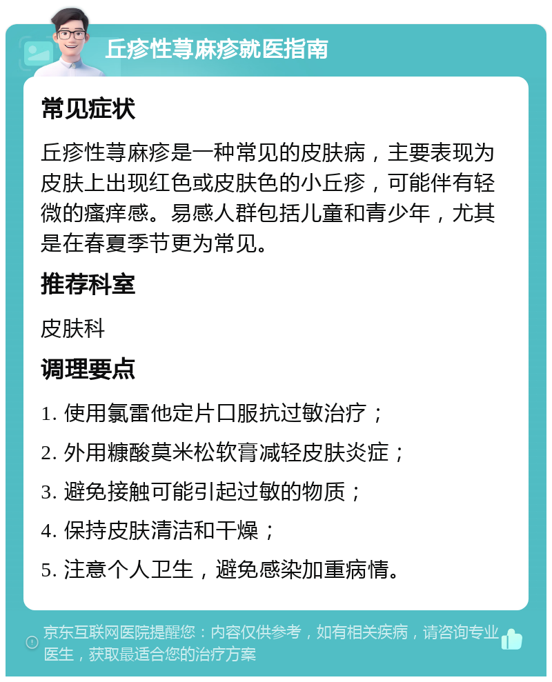 丘疹性荨麻疹就医指南 常见症状 丘疹性荨麻疹是一种常见的皮肤病，主要表现为皮肤上出现红色或皮肤色的小丘疹，可能伴有轻微的瘙痒感。易感人群包括儿童和青少年，尤其是在春夏季节更为常见。 推荐科室 皮肤科 调理要点 1. 使用氯雷他定片口服抗过敏治疗； 2. 外用糠酸莫米松软膏减轻皮肤炎症； 3. 避免接触可能引起过敏的物质； 4. 保持皮肤清洁和干燥； 5. 注意个人卫生，避免感染加重病情。