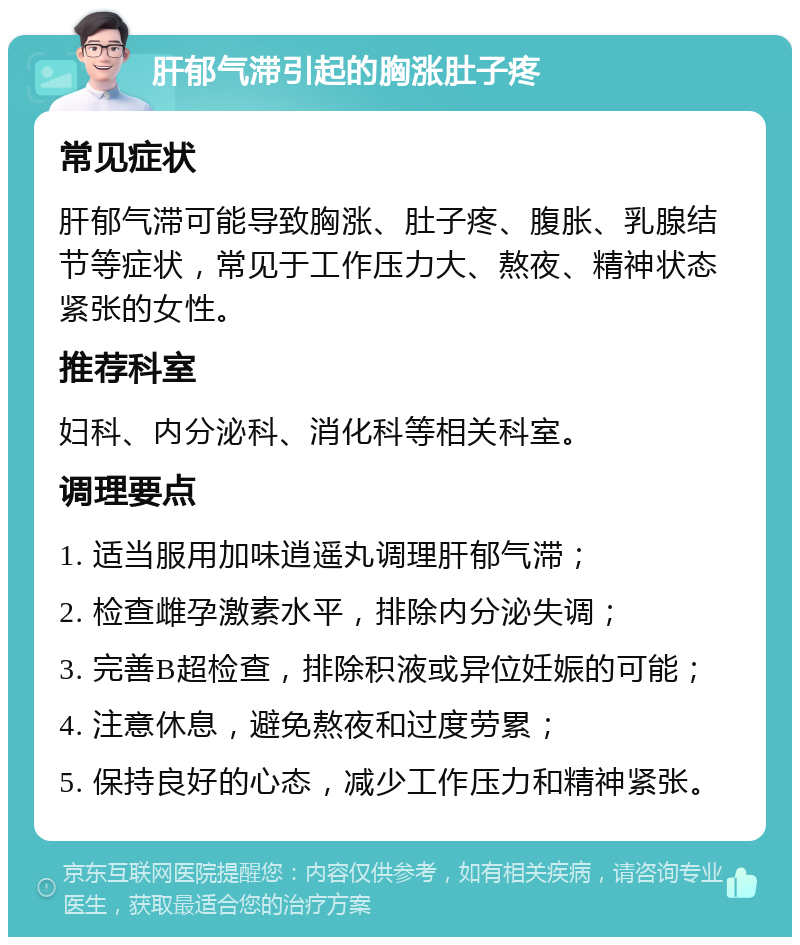 肝郁气滞引起的胸涨肚子疼 常见症状 肝郁气滞可能导致胸涨、肚子疼、腹胀、乳腺结节等症状，常见于工作压力大、熬夜、精神状态紧张的女性。 推荐科室 妇科、内分泌科、消化科等相关科室。 调理要点 1. 适当服用加味逍遥丸调理肝郁气滞； 2. 检查雌孕激素水平，排除内分泌失调； 3. 完善B超检查，排除积液或异位妊娠的可能； 4. 注意休息，避免熬夜和过度劳累； 5. 保持良好的心态，减少工作压力和精神紧张。