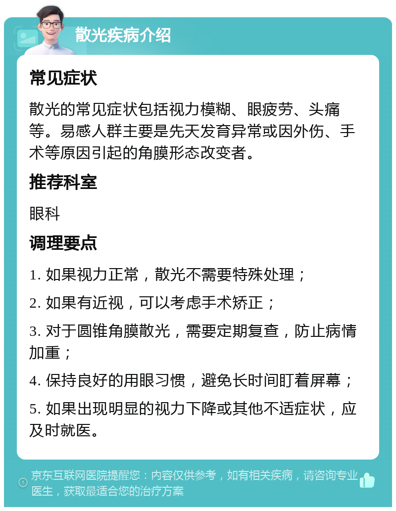 散光疾病介绍 常见症状 散光的常见症状包括视力模糊、眼疲劳、头痛等。易感人群主要是先天发育异常或因外伤、手术等原因引起的角膜形态改变者。 推荐科室 眼科 调理要点 1. 如果视力正常，散光不需要特殊处理； 2. 如果有近视，可以考虑手术矫正； 3. 对于圆锥角膜散光，需要定期复查，防止病情加重； 4. 保持良好的用眼习惯，避免长时间盯着屏幕； 5. 如果出现明显的视力下降或其他不适症状，应及时就医。