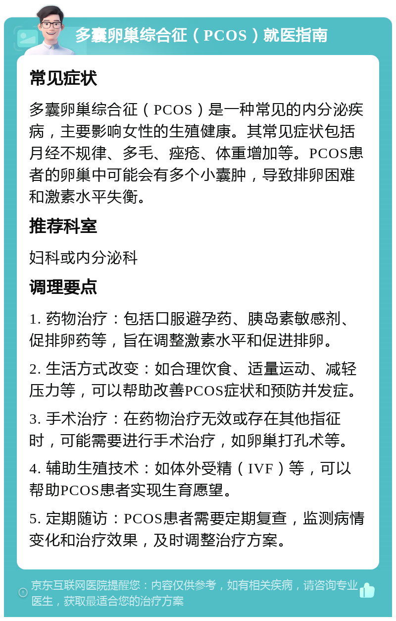 多囊卵巢综合征（PCOS）就医指南 常见症状 多囊卵巢综合征（PCOS）是一种常见的内分泌疾病，主要影响女性的生殖健康。其常见症状包括月经不规律、多毛、痤疮、体重增加等。PCOS患者的卵巢中可能会有多个小囊肿，导致排卵困难和激素水平失衡。 推荐科室 妇科或内分泌科 调理要点 1. 药物治疗：包括口服避孕药、胰岛素敏感剂、促排卵药等，旨在调整激素水平和促进排卵。 2. 生活方式改变：如合理饮食、适量运动、减轻压力等，可以帮助改善PCOS症状和预防并发症。 3. 手术治疗：在药物治疗无效或存在其他指征时，可能需要进行手术治疗，如卵巢打孔术等。 4. 辅助生殖技术：如体外受精（IVF）等，可以帮助PCOS患者实现生育愿望。 5. 定期随访：PCOS患者需要定期复查，监测病情变化和治疗效果，及时调整治疗方案。