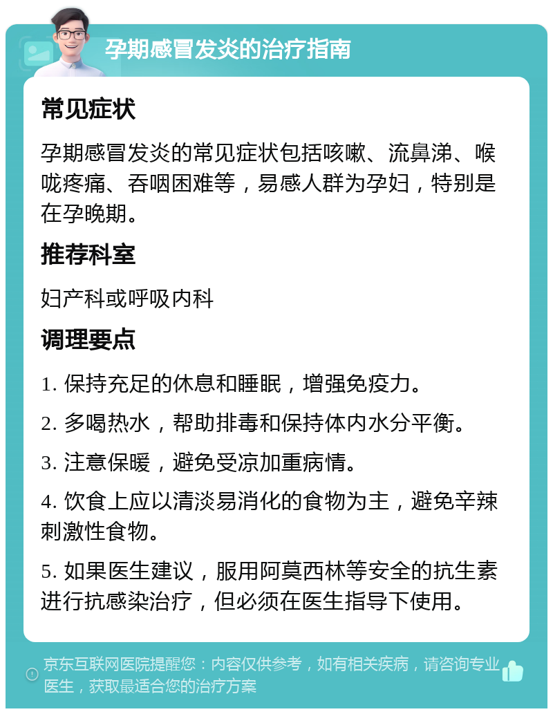 孕期感冒发炎的治疗指南 常见症状 孕期感冒发炎的常见症状包括咳嗽、流鼻涕、喉咙疼痛、吞咽困难等，易感人群为孕妇，特别是在孕晚期。 推荐科室 妇产科或呼吸内科 调理要点 1. 保持充足的休息和睡眠，增强免疫力。 2. 多喝热水，帮助排毒和保持体内水分平衡。 3. 注意保暖，避免受凉加重病情。 4. 饮食上应以清淡易消化的食物为主，避免辛辣刺激性食物。 5. 如果医生建议，服用阿莫西林等安全的抗生素进行抗感染治疗，但必须在医生指导下使用。