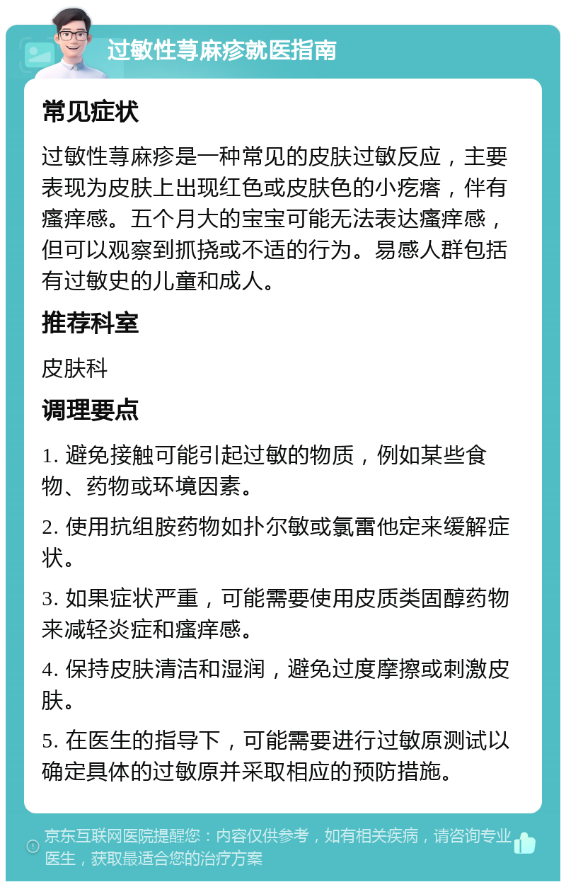 过敏性荨麻疹就医指南 常见症状 过敏性荨麻疹是一种常见的皮肤过敏反应，主要表现为皮肤上出现红色或皮肤色的小疙瘩，伴有瘙痒感。五个月大的宝宝可能无法表达瘙痒感，但可以观察到抓挠或不适的行为。易感人群包括有过敏史的儿童和成人。 推荐科室 皮肤科 调理要点 1. 避免接触可能引起过敏的物质，例如某些食物、药物或环境因素。 2. 使用抗组胺药物如扑尔敏或氯雷他定来缓解症状。 3. 如果症状严重，可能需要使用皮质类固醇药物来减轻炎症和瘙痒感。 4. 保持皮肤清洁和湿润，避免过度摩擦或刺激皮肤。 5. 在医生的指导下，可能需要进行过敏原测试以确定具体的过敏原并采取相应的预防措施。