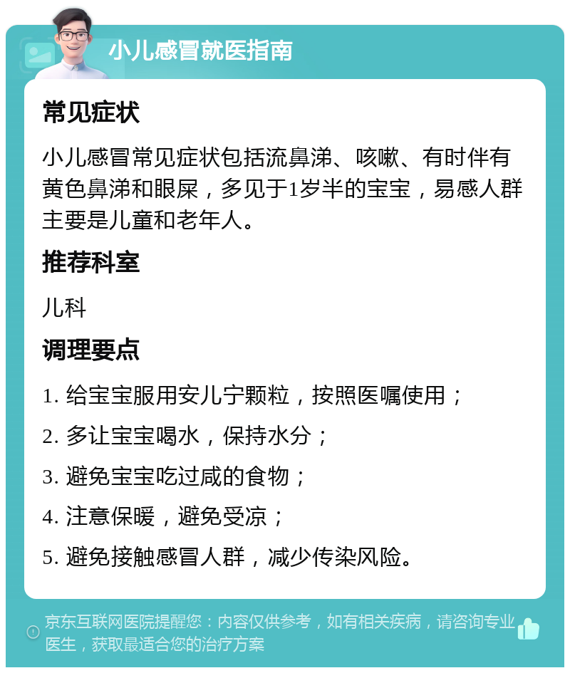 小儿感冒就医指南 常见症状 小儿感冒常见症状包括流鼻涕、咳嗽、有时伴有黄色鼻涕和眼屎，多见于1岁半的宝宝，易感人群主要是儿童和老年人。 推荐科室 儿科 调理要点 1. 给宝宝服用安儿宁颗粒，按照医嘱使用； 2. 多让宝宝喝水，保持水分； 3. 避免宝宝吃过咸的食物； 4. 注意保暖，避免受凉； 5. 避免接触感冒人群，减少传染风险。