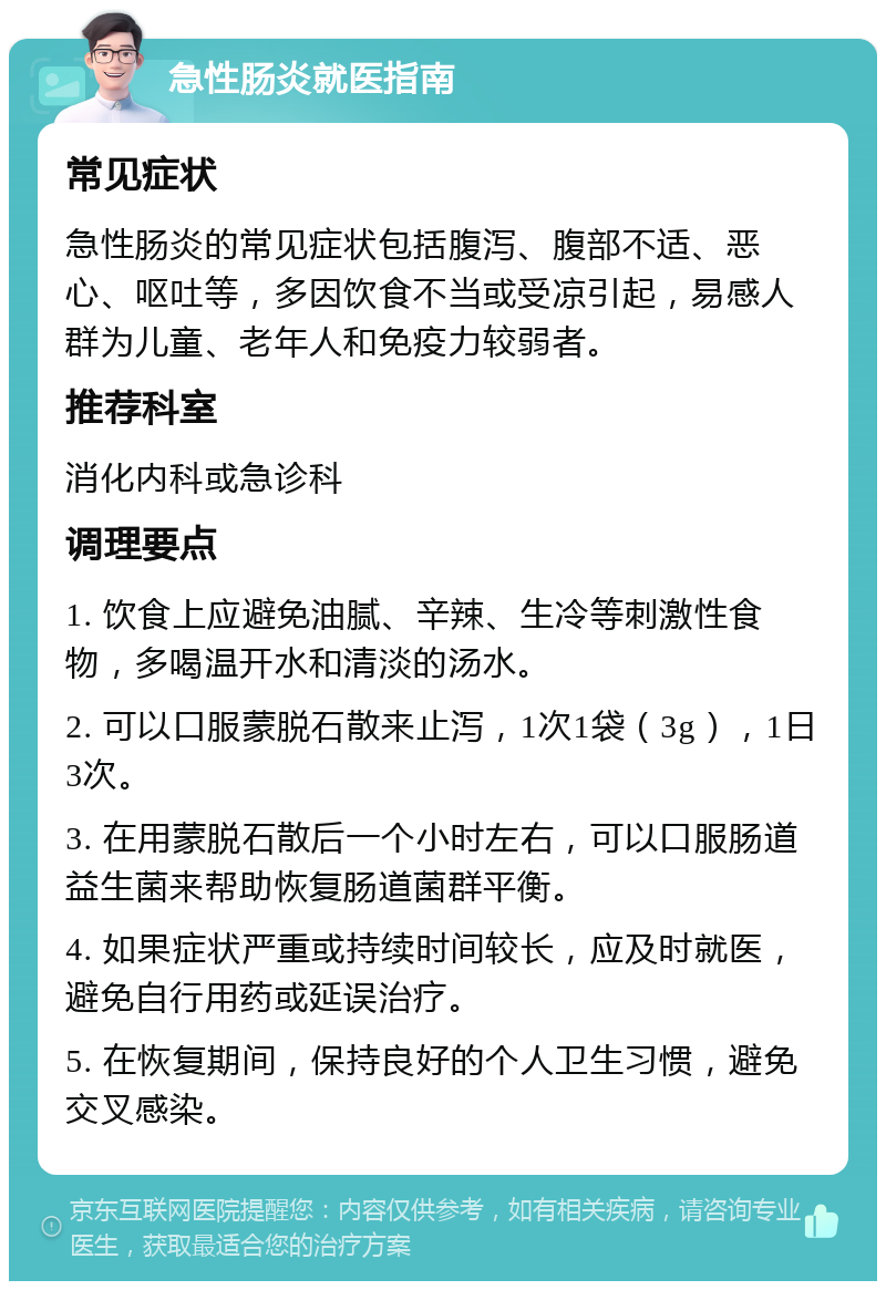 急性肠炎就医指南 常见症状 急性肠炎的常见症状包括腹泻、腹部不适、恶心、呕吐等，多因饮食不当或受凉引起，易感人群为儿童、老年人和免疫力较弱者。 推荐科室 消化内科或急诊科 调理要点 1. 饮食上应避免油腻、辛辣、生冷等刺激性食物，多喝温开水和清淡的汤水。 2. 可以口服蒙脱石散来止泻，1次1袋（3g），1日3次。 3. 在用蒙脱石散后一个小时左右，可以口服肠道益生菌来帮助恢复肠道菌群平衡。 4. 如果症状严重或持续时间较长，应及时就医，避免自行用药或延误治疗。 5. 在恢复期间，保持良好的个人卫生习惯，避免交叉感染。