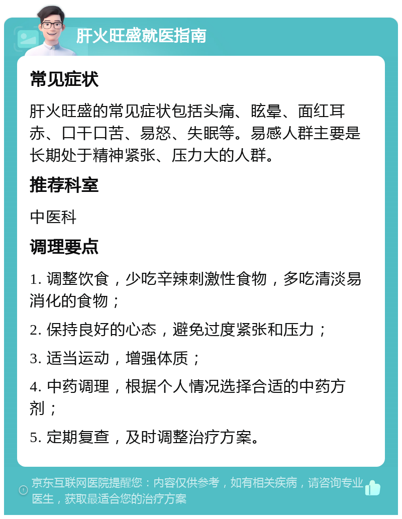 肝火旺盛就医指南 常见症状 肝火旺盛的常见症状包括头痛、眩晕、面红耳赤、口干口苦、易怒、失眠等。易感人群主要是长期处于精神紧张、压力大的人群。 推荐科室 中医科 调理要点 1. 调整饮食，少吃辛辣刺激性食物，多吃清淡易消化的食物； 2. 保持良好的心态，避免过度紧张和压力； 3. 适当运动，增强体质； 4. 中药调理，根据个人情况选择合适的中药方剂； 5. 定期复查，及时调整治疗方案。