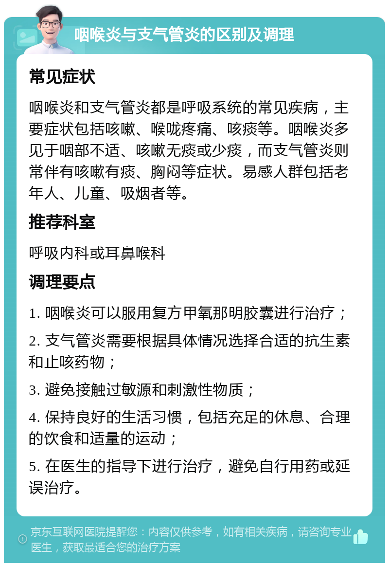 咽喉炎与支气管炎的区别及调理 常见症状 咽喉炎和支气管炎都是呼吸系统的常见疾病，主要症状包括咳嗽、喉咙疼痛、咳痰等。咽喉炎多见于咽部不适、咳嗽无痰或少痰，而支气管炎则常伴有咳嗽有痰、胸闷等症状。易感人群包括老年人、儿童、吸烟者等。 推荐科室 呼吸内科或耳鼻喉科 调理要点 1. 咽喉炎可以服用复方甲氧那明胶囊进行治疗； 2. 支气管炎需要根据具体情况选择合适的抗生素和止咳药物； 3. 避免接触过敏源和刺激性物质； 4. 保持良好的生活习惯，包括充足的休息、合理的饮食和适量的运动； 5. 在医生的指导下进行治疗，避免自行用药或延误治疗。