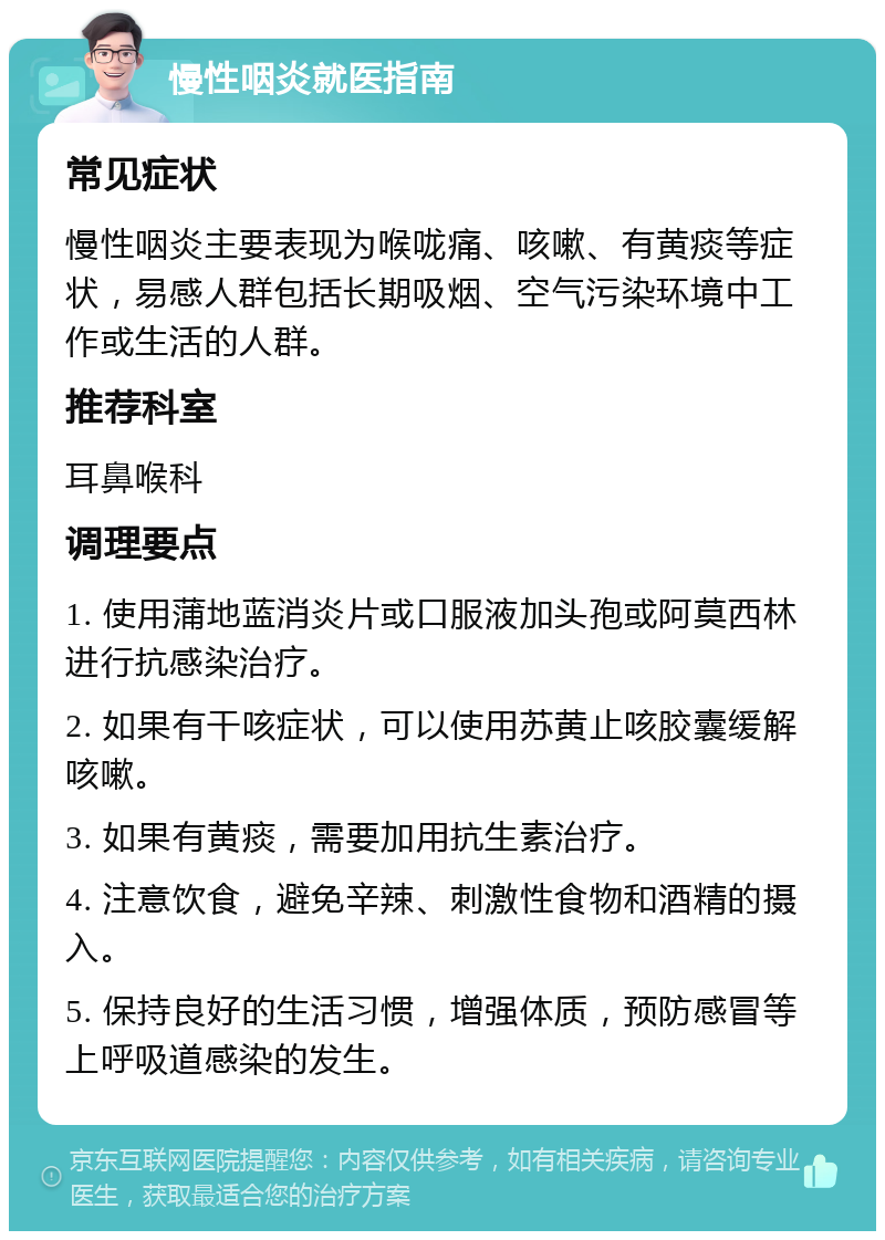 慢性咽炎就医指南 常见症状 慢性咽炎主要表现为喉咙痛、咳嗽、有黄痰等症状，易感人群包括长期吸烟、空气污染环境中工作或生活的人群。 推荐科室 耳鼻喉科 调理要点 1. 使用蒲地蓝消炎片或口服液加头孢或阿莫西林进行抗感染治疗。 2. 如果有干咳症状，可以使用苏黄止咳胶囊缓解咳嗽。 3. 如果有黄痰，需要加用抗生素治疗。 4. 注意饮食，避免辛辣、刺激性食物和酒精的摄入。 5. 保持良好的生活习惯，增强体质，预防感冒等上呼吸道感染的发生。