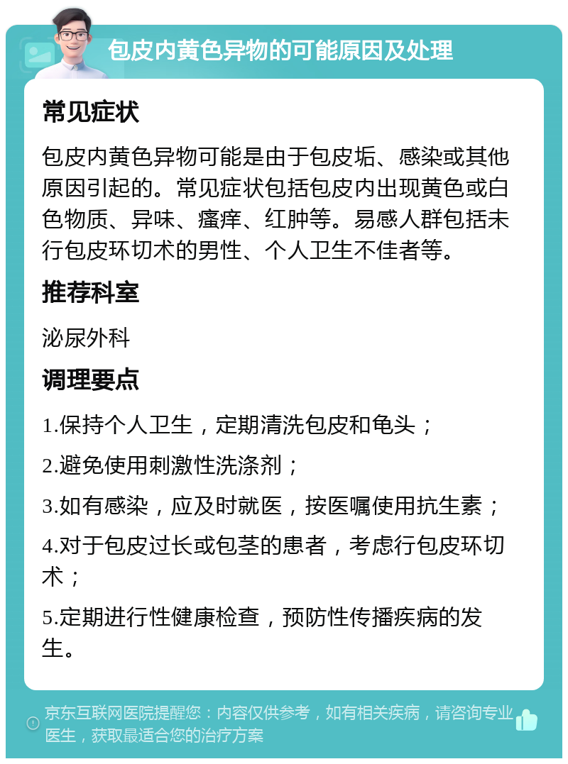 包皮内黄色异物的可能原因及处理 常见症状 包皮内黄色异物可能是由于包皮垢、感染或其他原因引起的。常见症状包括包皮内出现黄色或白色物质、异味、瘙痒、红肿等。易感人群包括未行包皮环切术的男性、个人卫生不佳者等。 推荐科室 泌尿外科 调理要点 1.保持个人卫生，定期清洗包皮和龟头； 2.避免使用刺激性洗涤剂； 3.如有感染，应及时就医，按医嘱使用抗生素； 4.对于包皮过长或包茎的患者，考虑行包皮环切术； 5.定期进行性健康检查，预防性传播疾病的发生。