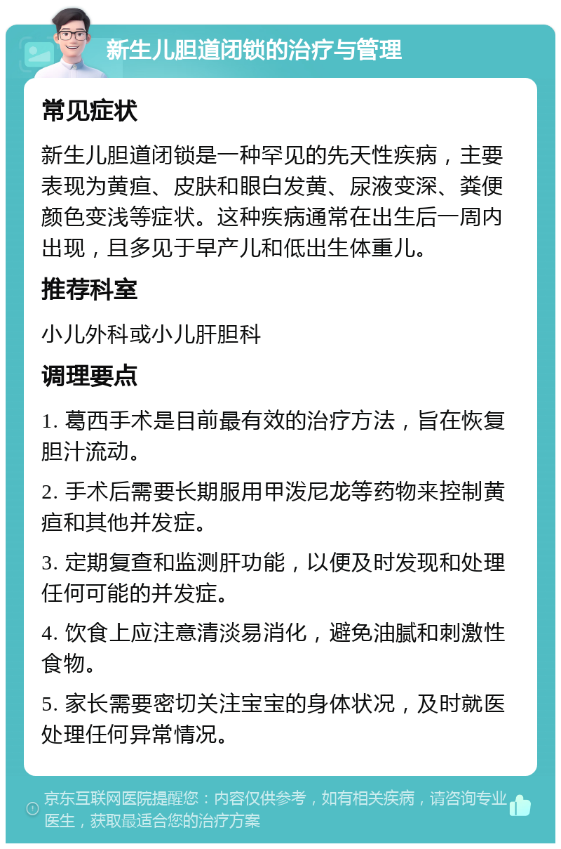 新生儿胆道闭锁的治疗与管理 常见症状 新生儿胆道闭锁是一种罕见的先天性疾病，主要表现为黄疸、皮肤和眼白发黄、尿液变深、粪便颜色变浅等症状。这种疾病通常在出生后一周内出现，且多见于早产儿和低出生体重儿。 推荐科室 小儿外科或小儿肝胆科 调理要点 1. 葛西手术是目前最有效的治疗方法，旨在恢复胆汁流动。 2. 手术后需要长期服用甲泼尼龙等药物来控制黄疸和其他并发症。 3. 定期复查和监测肝功能，以便及时发现和处理任何可能的并发症。 4. 饮食上应注意清淡易消化，避免油腻和刺激性食物。 5. 家长需要密切关注宝宝的身体状况，及时就医处理任何异常情况。